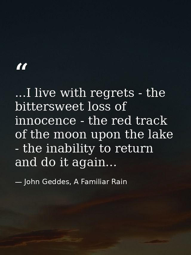 ...I live with regrets - the bittersweet loss of innocence - the red track of the moon upon the lake - the inability to  — John Geddes, A Familiar Rain