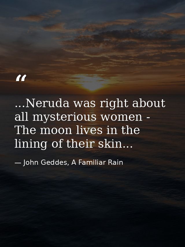 ...Neruda was right about all mysterious women - The moon lives in the lining of their skin... — John Geddes, A Familiar Rain