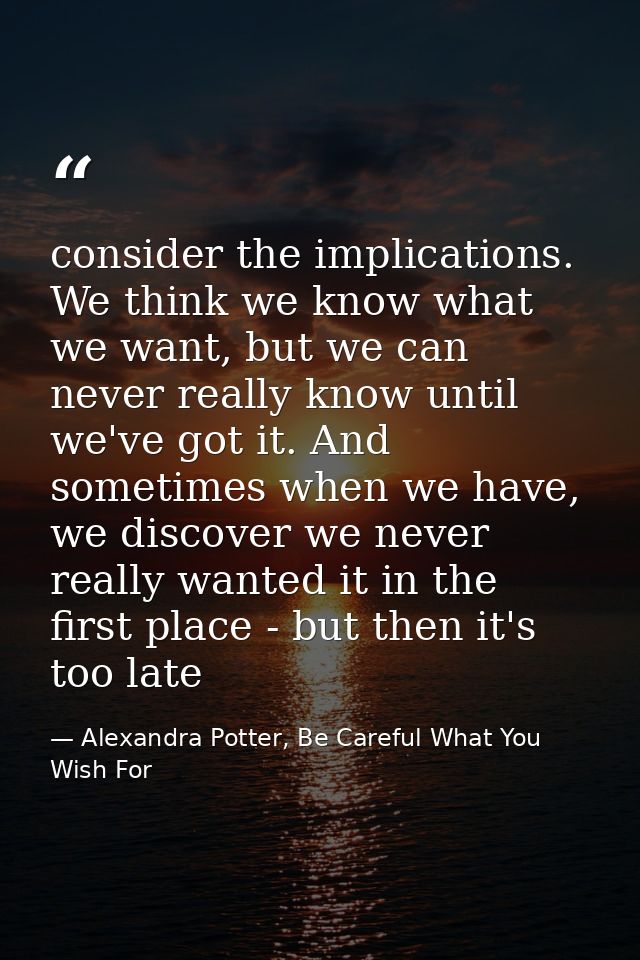 consider the implications. We think we know what we want, but we can never really know until we've got it. And sometimes — Alexandra Potter, Be Careful What You Wish For