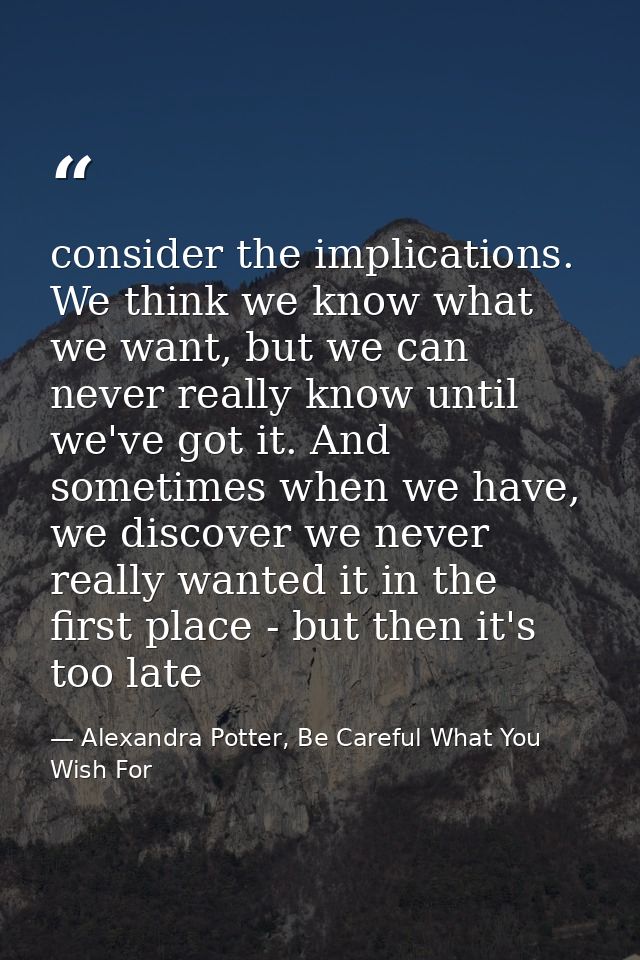 consider the implications. We think we know what we want, but we can never really know until we've got it. And sometimes — Alexandra Potter, Be Careful What You Wish For