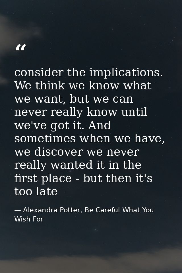 consider the implications. We think we know what we want, but we can never really know until we've got it. And sometimes — Alexandra Potter, Be Careful What You Wish For