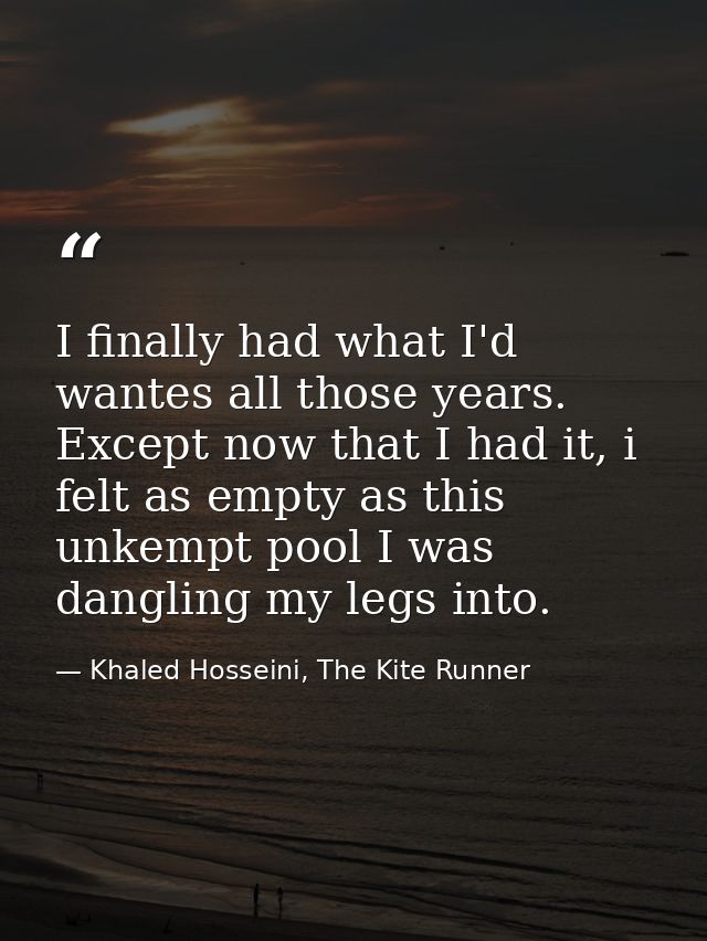 I finally had what I'd wantes all those years. Except now that I had it, i felt as empty as this unkempt pool I was dang — Khaled Hosseini, The Kite Runner