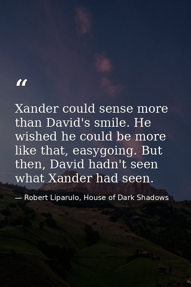 Xander could sense more than David's smile. He wished he could be more like that, easygoing. But then, David hadn't seen — Robert Liparulo, House of Dark Shadows