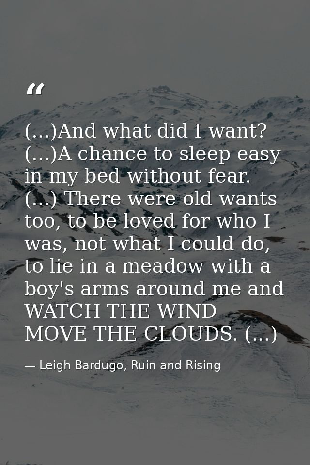 (...)And what did I want? (...)A chance to sleep easy in my bed without fear. (...) There were old wants too, to be love — Leigh Bardugo, Ruin and Rising
