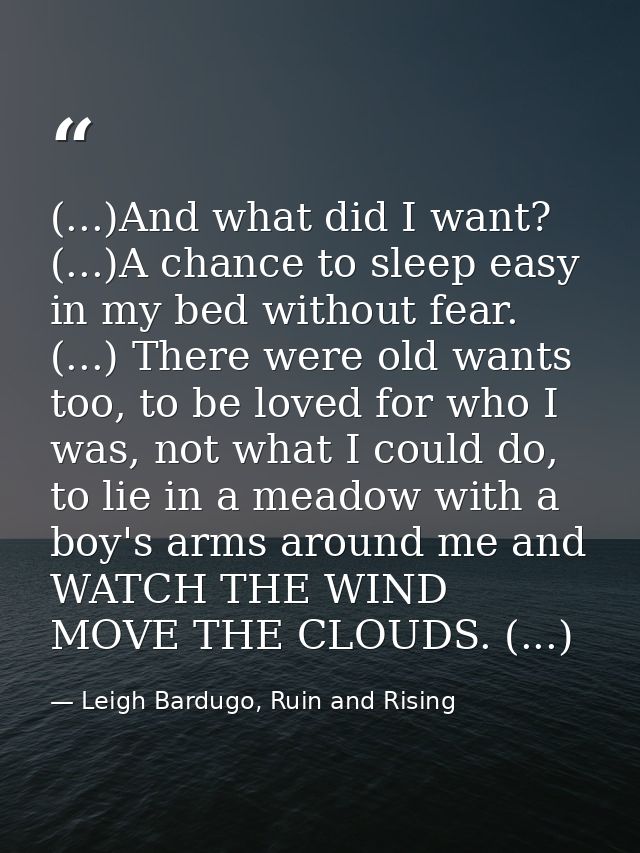 (...)And what did I want? (...)A chance to sleep easy in my bed without fear. (...) There were old wants too, to be love — Leigh Bardugo, Ruin and Rising