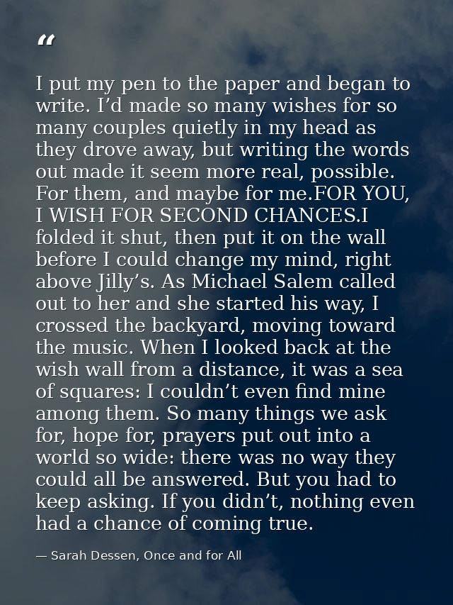 I put my pen to the paper and began to write. I’d made so many wishes for so many couples quietly in my head as they dro — Sarah Dessen, Once and for All