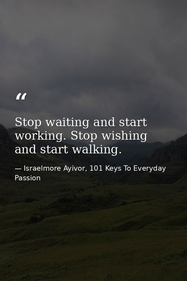 Stop waiting and start working. Stop wishing and start walking. — Israelmore Ayivor, 101 Keys To Everyday Passion