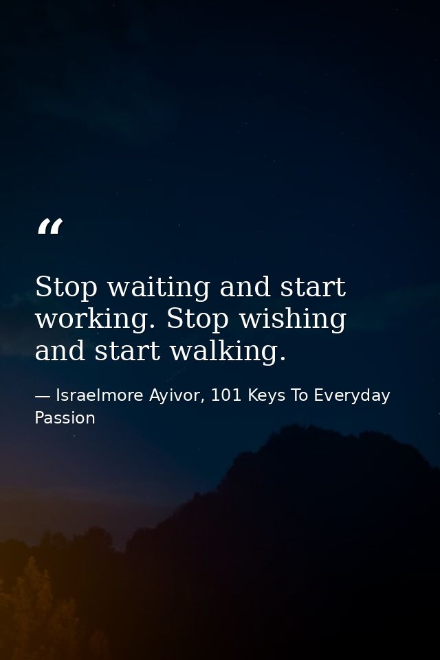 Stop waiting and start working. Stop wishing and start walking. — Israelmore Ayivor, 101 Keys To Everyday Passion