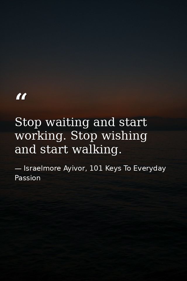Stop waiting and start working. Stop wishing and start walking. — Israelmore Ayivor, 101 Keys To Everyday Passion