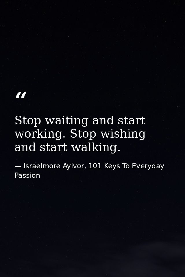 Stop waiting and start working. Stop wishing and start walking. — Israelmore Ayivor, 101 Keys To Everyday Passion