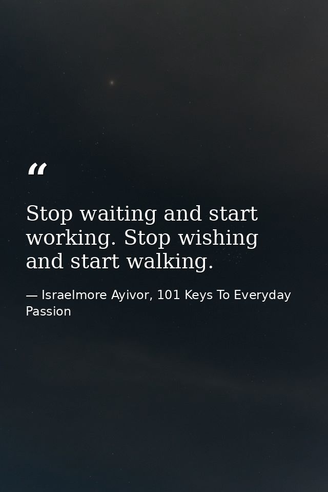 Stop waiting and start working. Stop wishing and start walking. — Israelmore Ayivor, 101 Keys To Everyday Passion