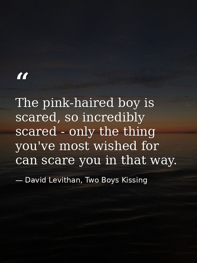 The pink-haired boy is scared, so incredibly scared - only the thing you've most wished for can scare you in that way. — David Levithan, Two Boys Kissing