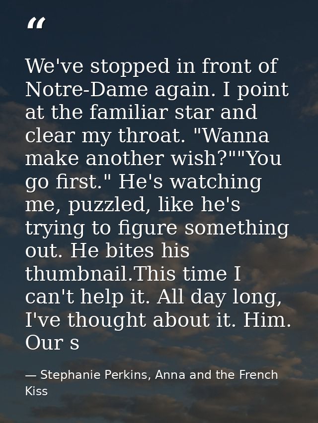 We've stopped in front of Notre-Dame again. I point at the familiar star and clear my throat. "Wanna make another wish?" — Stephanie Perkins, Anna and the French Kiss