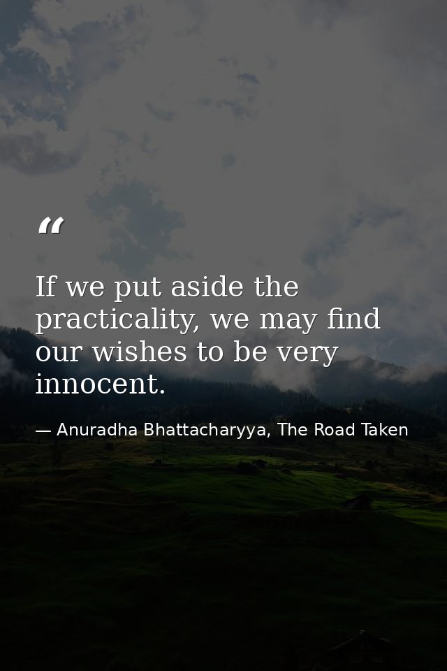 If we put aside the practicality, we may find our wishes to be very innocent. — Anuradha Bhattacharyya, The Road Taken