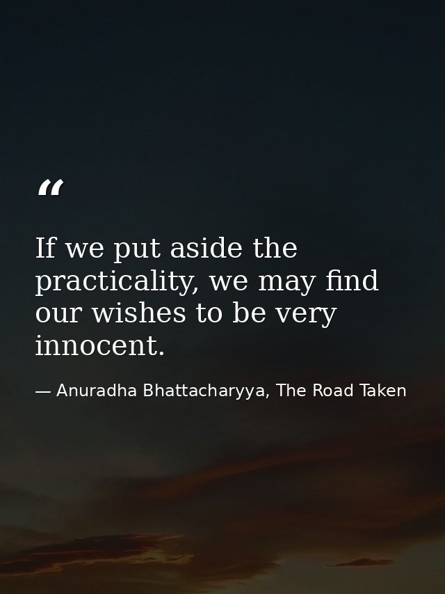 If we put aside the practicality, we may find our wishes to be very innocent. — Anuradha Bhattacharyya, The Road Taken