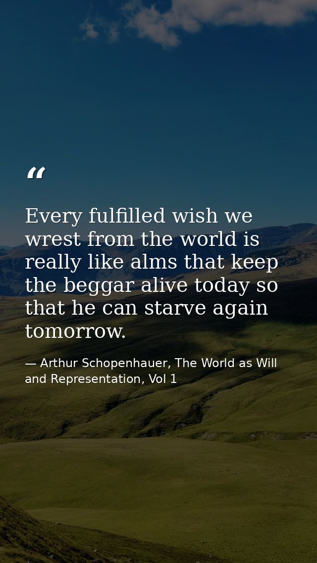 Every fulfilled wish we wrest from the world is really like alms that keep the beggar alive today so that he can starve  — Arthur Schopenhauer, The World as Will and Representation, Vol 1