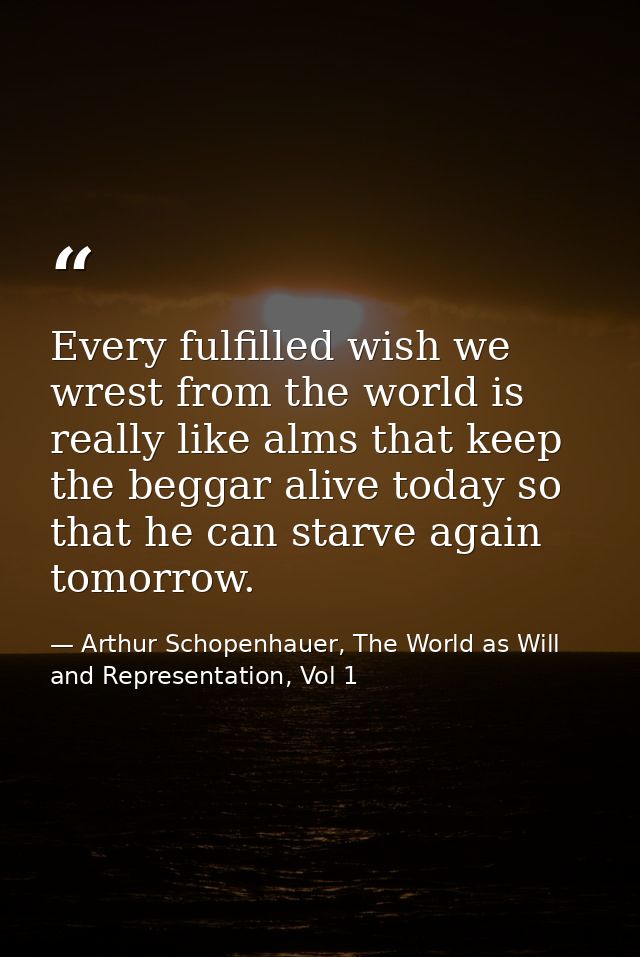 Every fulfilled wish we wrest from the world is really like alms that keep the beggar alive today so that he can starve  — Arthur Schopenhauer, The World as Will and Representation, Vol 1
