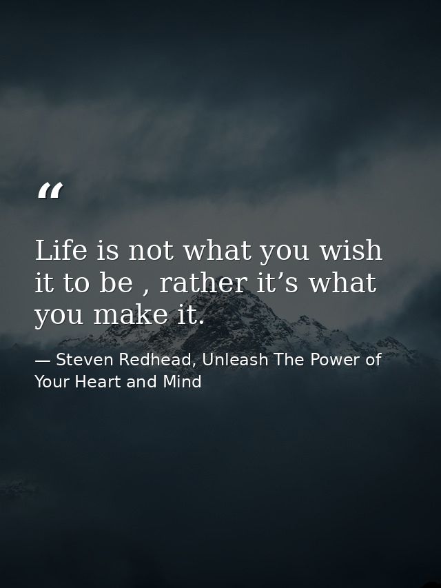 Life is not what you wish it to be , rather it’s what you make it. — Steven Redhead, Unleash The Power of Your Heart and Mind