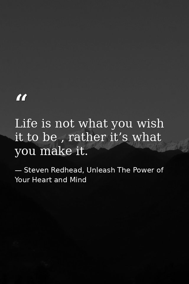 Life is not what you wish it to be , rather it’s what you make it. — Steven Redhead, Unleash The Power of Your Heart and Mind