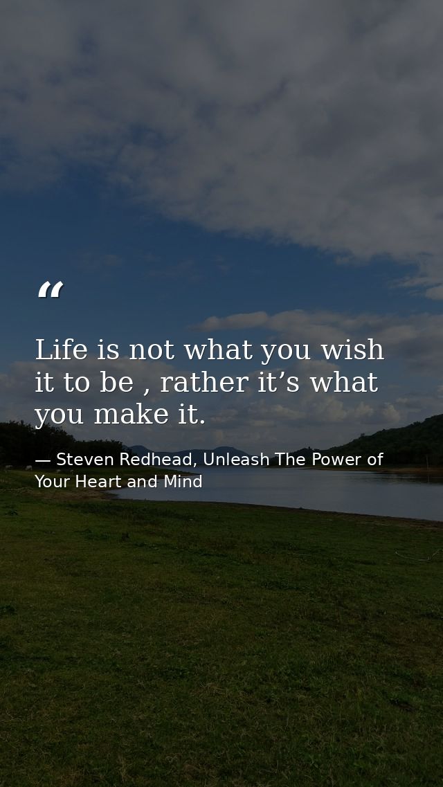 Life is not what you wish it to be , rather it’s what you make it. — Steven Redhead, Unleash The Power of Your Heart and Mind