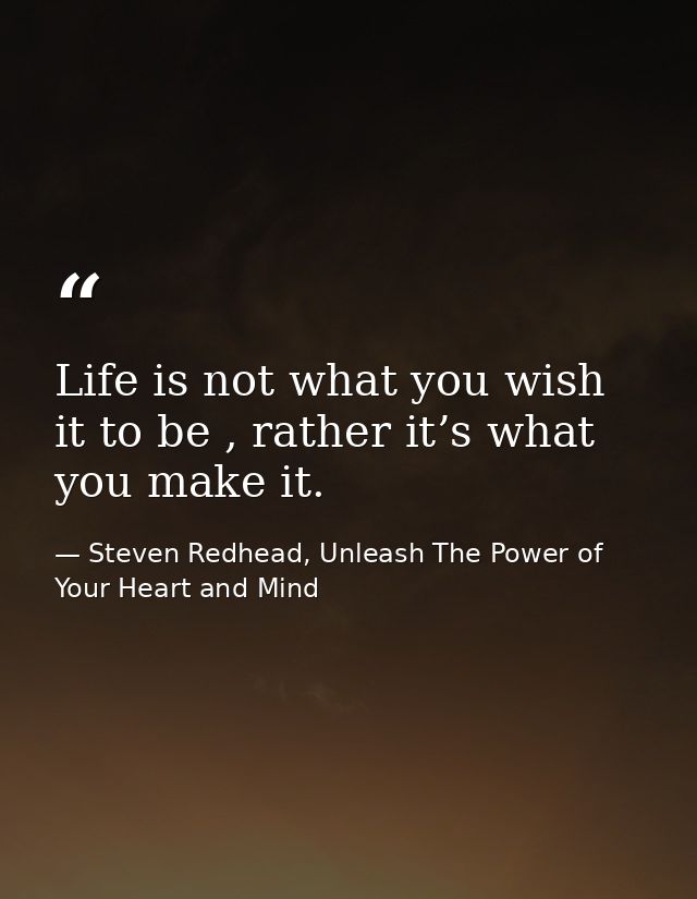 Life is not what you wish it to be , rather it’s what you make it. — Steven Redhead, Unleash The Power of Your Heart and Mind