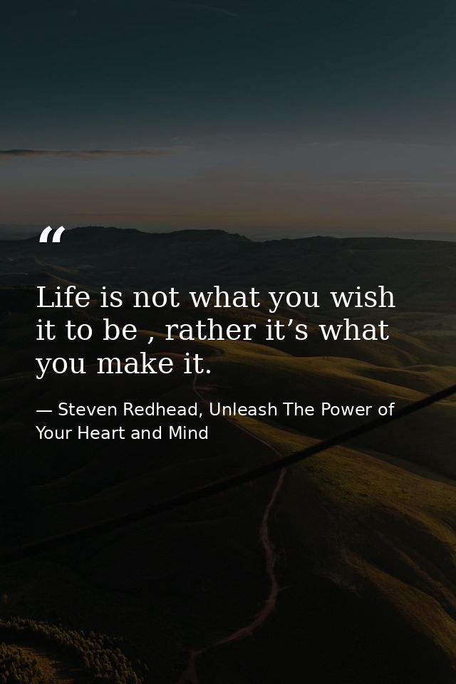 Life is not what you wish it to be , rather it’s what you make it. — Steven Redhead, Unleash The Power of Your Heart and Mind