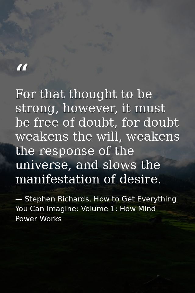 For that thought to be strong, however, it must be free of doubt, for doubt weakens the will, weakens the response of th — Stephen Richards, How to Get Everything You Can Imagine: Volume 1: How Mind Power Works