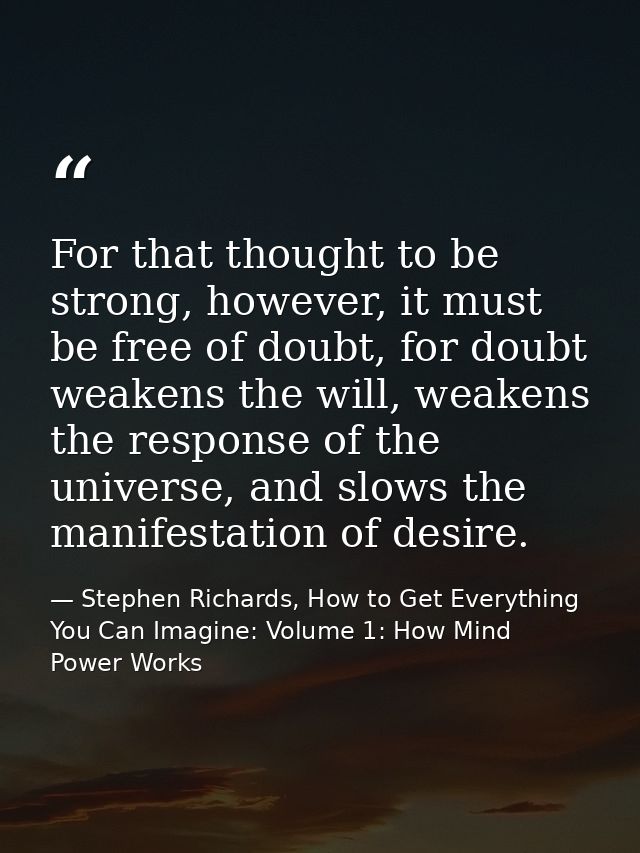For that thought to be strong, however, it must be free of doubt, for doubt weakens the will, weakens the response of th — Stephen Richards, How to Get Everything You Can Imagine: Volume 1: How Mind Power Works