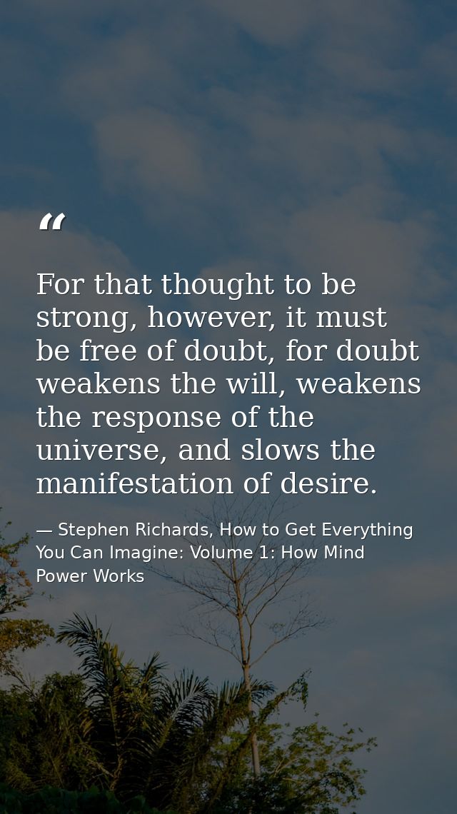 For that thought to be strong, however, it must be free of doubt, for doubt weakens the will, weakens the response of th — Stephen Richards, How to Get Everything You Can Imagine: Volume 1: How Mind Power Works