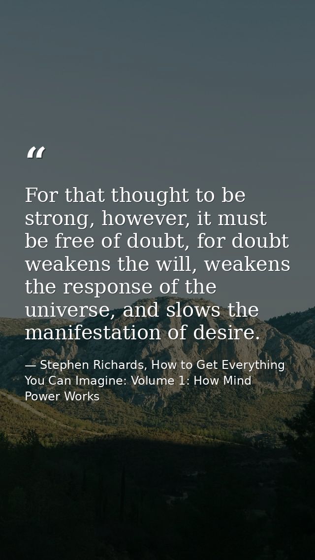 For that thought to be strong, however, it must be free of doubt, for doubt weakens the will, weakens the response of th — Stephen Richards, How to Get Everything You Can Imagine: Volume 1: How Mind Power Works
