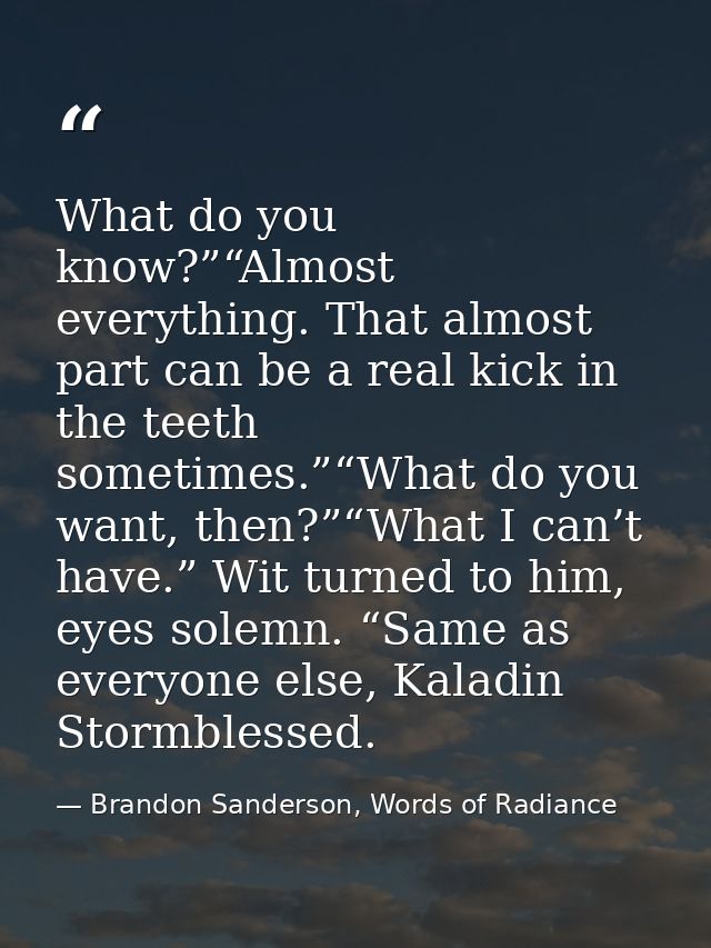 What do you know?”“Almost everything. That almost part can be a real kick in the teeth sometimes.”“What do you want, the — Brandon Sanderson, Words of Radiance