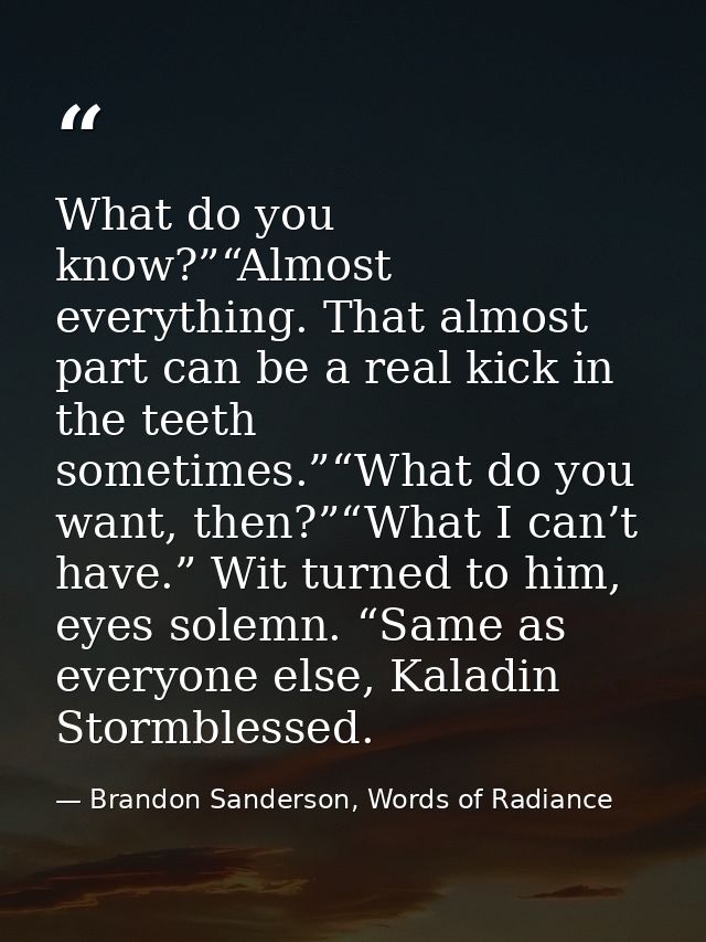What do you know?”“Almost everything. That almost part can be a real kick in the teeth sometimes.”“What do you want, the — Brandon Sanderson, Words of Radiance