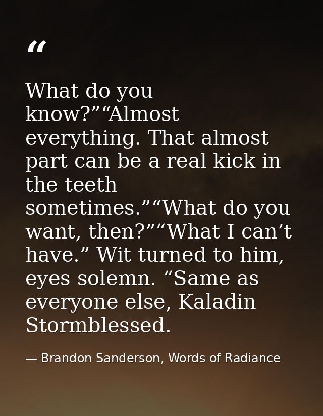 What do you know?”“Almost everything. That almost part can be a real kick in the teeth sometimes.”“What do you want, the — Brandon Sanderson, Words of Radiance