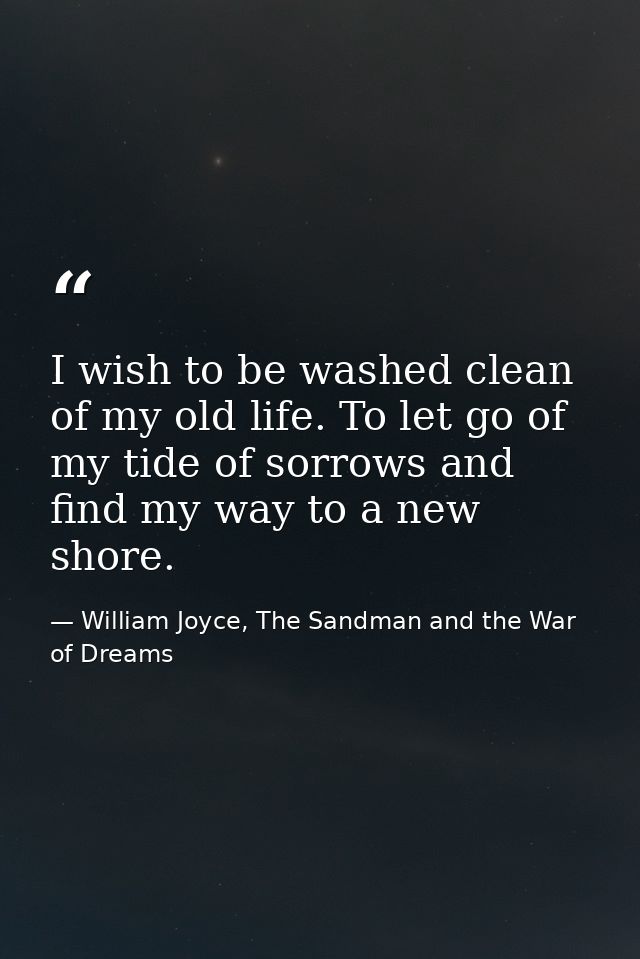 I wish to be washed clean of my old life. To let go of my tide of sorrows and find my way to a new shore. — William Joyce, The Sandman and the War of Dreams