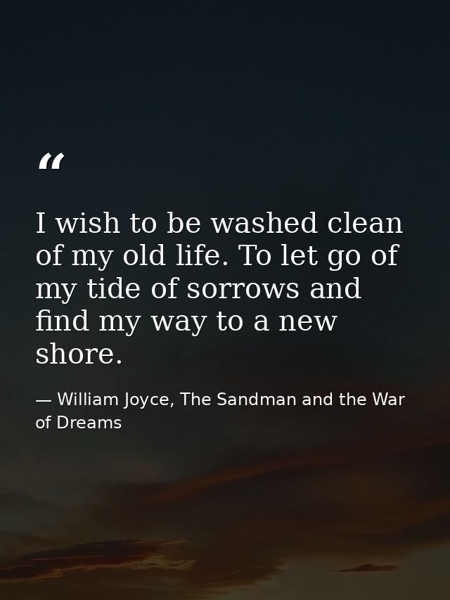I wish to be washed clean of my old life. To let go of my tide of sorrows and find my way to a new shore. — William Joyce, The Sandman and the War of Dreams