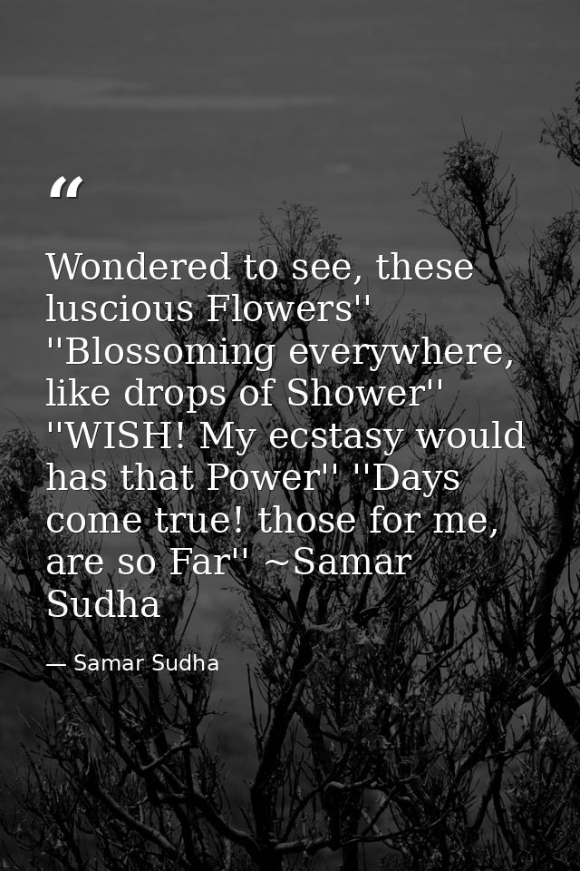 Wondered to see, these luscious Flowers'' ''Blossoming everywhere, like drops of Shower'' ''WISH! My ecstasy would has t — Samar Sudha