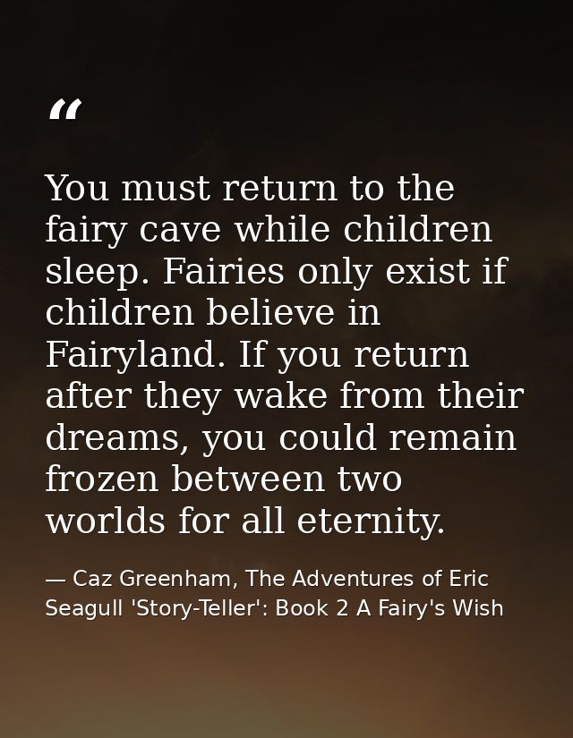 You must return to the fairy cave while children sleep. Fairies only exist if children believe in Fairyland. If you retu — Caz Greenham, The Adventures of Eric Seagull 'Story-Teller': Book 2 A Fairy's Wish