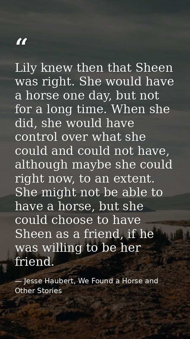 Lily knew then that Sheen was right. She would have a horse one day, but not for a long time. When she did, she would ha — Jesse Haubert, We Found a Horse and Other Stories