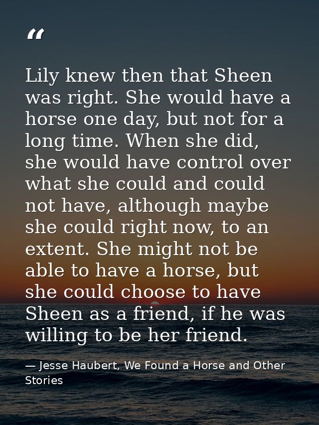 Lily knew then that Sheen was right. She would have a horse one day, but not for a long time. When she did, she would ha — Jesse Haubert, We Found a Horse and Other Stories