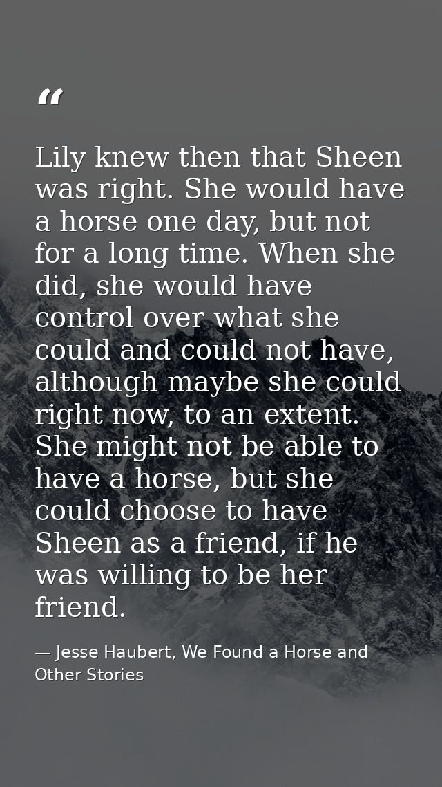 Lily knew then that Sheen was right. She would have a horse one day, but not for a long time. When she did, she would ha — Jesse Haubert, We Found a Horse and Other Stories