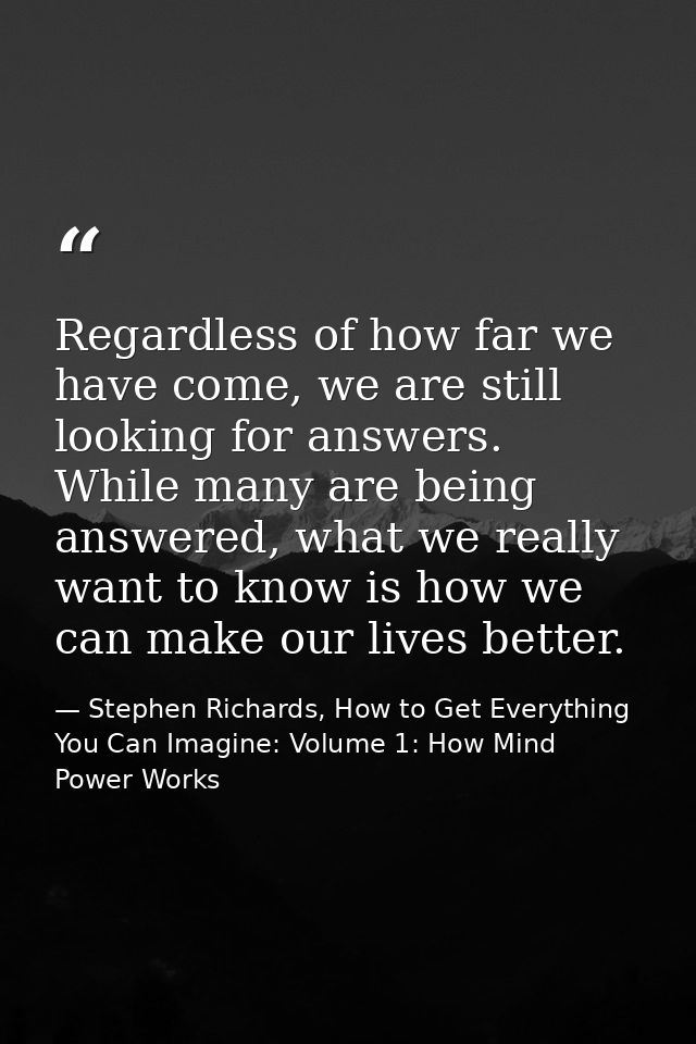 Regardless of how far we have come, we are still looking for answers. While many are being answered, what we really want — Stephen Richards, How to Get Everything You Can Imagine: Volume 1: How Mind Power Works