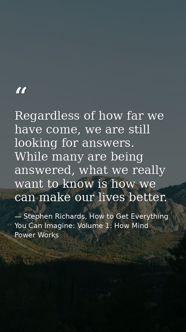 Regardless of how far we have come, we are still looking for answers. While many are being answered, what we really want — Stephen Richards, How to Get Everything You Can Imagine: Volume 1: How Mind Power Works