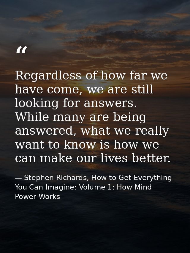 Regardless of how far we have come, we are still looking for answers. While many are being answered, what we really want — Stephen Richards, How to Get Everything You Can Imagine: Volume 1: How Mind Power Works