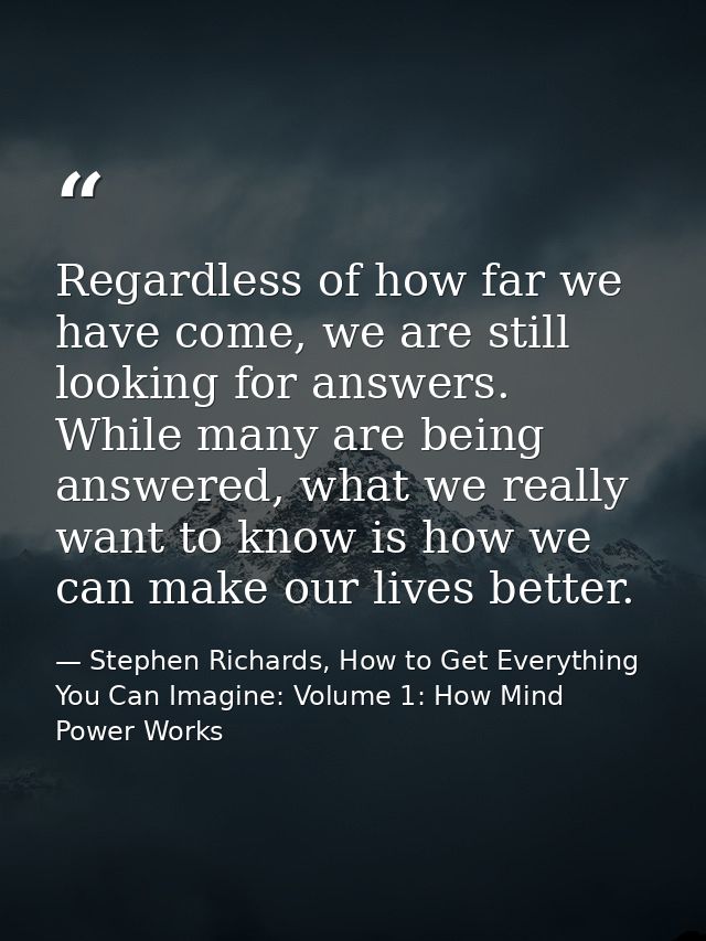Regardless of how far we have come, we are still looking for answers. While many are being answered, what we really want — Stephen Richards, How to Get Everything You Can Imagine: Volume 1: How Mind Power Works