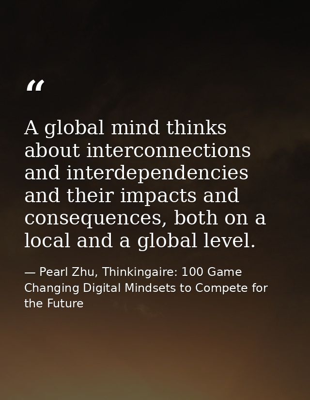 A global mind thinks about interconnections and interdependencies and their impacts and consequences, both on a local an — Pearl Zhu, Thinkingaire: 100 Game Changing Digital Mindsets to Compete for the Future