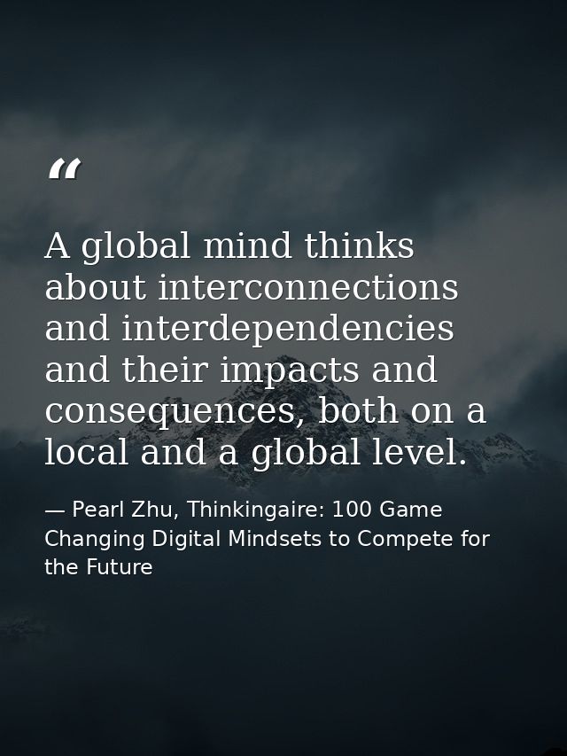 A global mind thinks about interconnections and interdependencies and their impacts and consequences, both on a local an — Pearl Zhu, Thinkingaire: 100 Game Changing Digital Mindsets to Compete for the Future