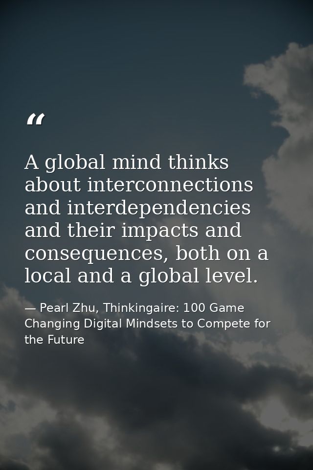 A global mind thinks about interconnections and interdependencies and their impacts and consequences, both on a local an — Pearl Zhu, Thinkingaire: 100 Game Changing Digital Mindsets to Compete for the Future