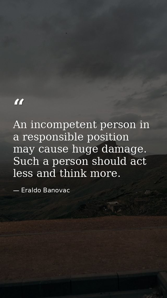 An incompetent person in a responsible position may cause huge damage. Such a person should act less and think more. — Eraldo Banovac