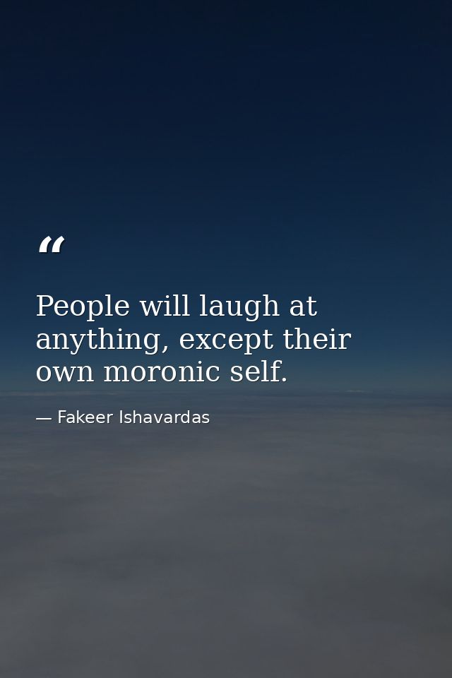 People will laugh at anything, except their own moronic self. — Fakeer Ishavardas