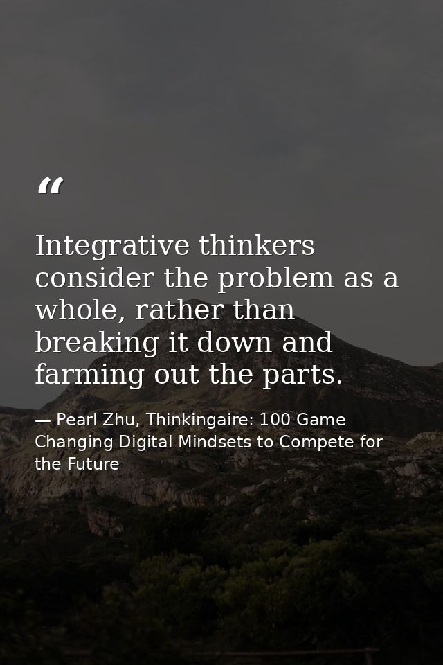 Integrative thinkers consider the problem as a whole, rather than breaking it down and farming out the parts. — Pearl Zhu, Thinkingaire: 100 Game Changing Digital Mindsets to Compete for the Future